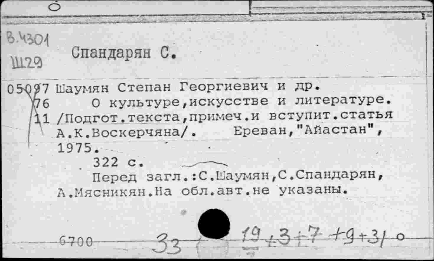 ﻿в-Чъо!
Спандарян С
05Ю27 Шаумян Степан Георгиевич и др.
7 Ш
6
1 /: А
6 О культуре, искусстве и литературе
1 /Подгот.текста,примеч.и вступит.статья А.К.Воскерчяна/. Ереван,"Айастан", 1975.
322 с.
Перед загл.:С.Шаумян,С.Спандарян, А.Мясникян.На обл.авт.не указаны.

